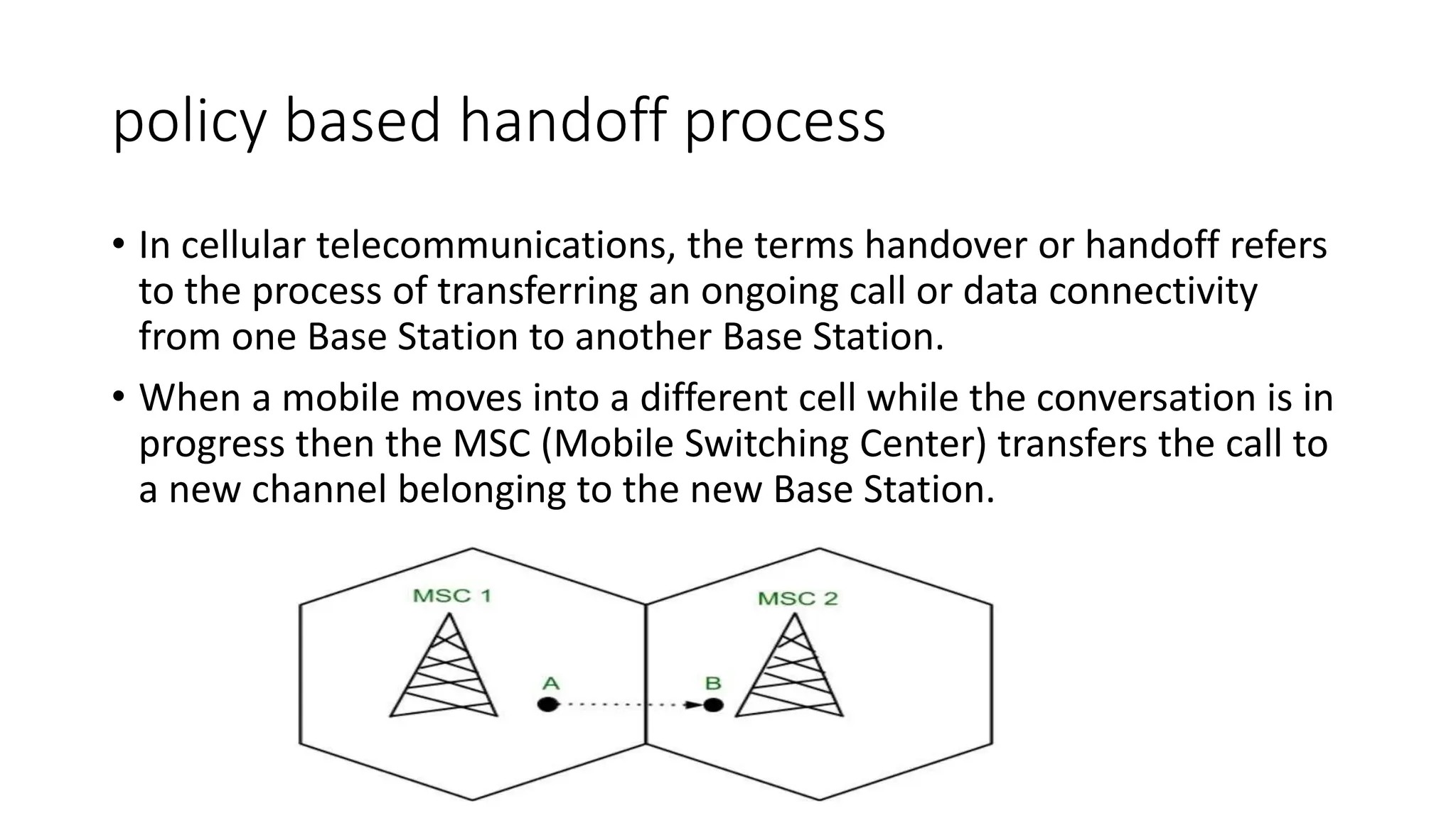 policy based handoff process
• In cellular telecommunications, the terms handover or handoff refers
to the process of transferring an ongoing call or data connectivity
from one Base Station to another Base Station.
• When a mobile moves into a different cell while the conversation is in
progress then the MSC (Mobile Switching Center) transfers the call to
a new channel belonging to the new Base Station.
 