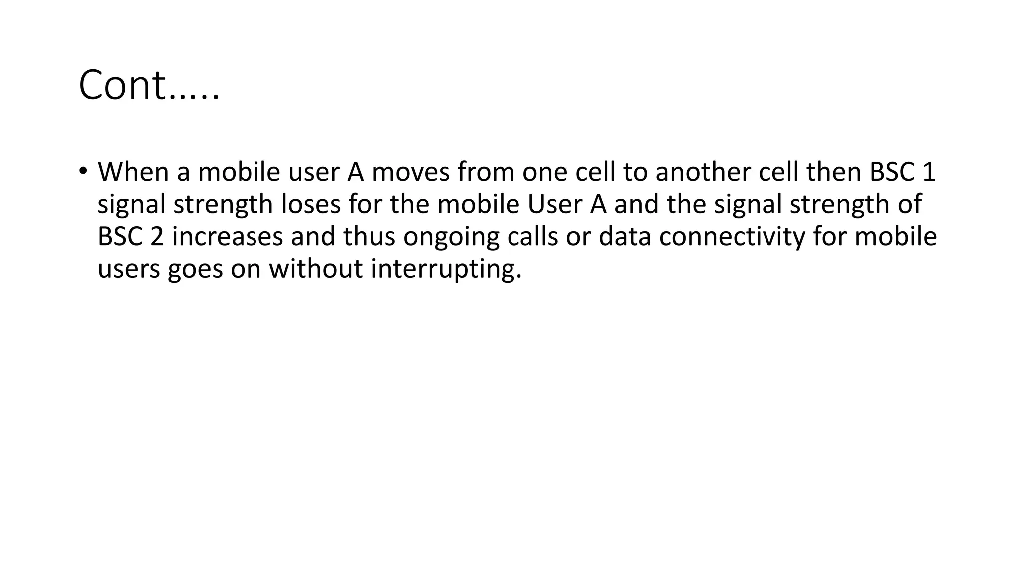 Cont…..
• When a mobile user A moves from one cell to another cell then BSC 1
signal strength loses for the mobile User A and the signal strength of
BSC 2 increases and thus ongoing calls or data connectivity for mobile
users goes on without interrupting.
 