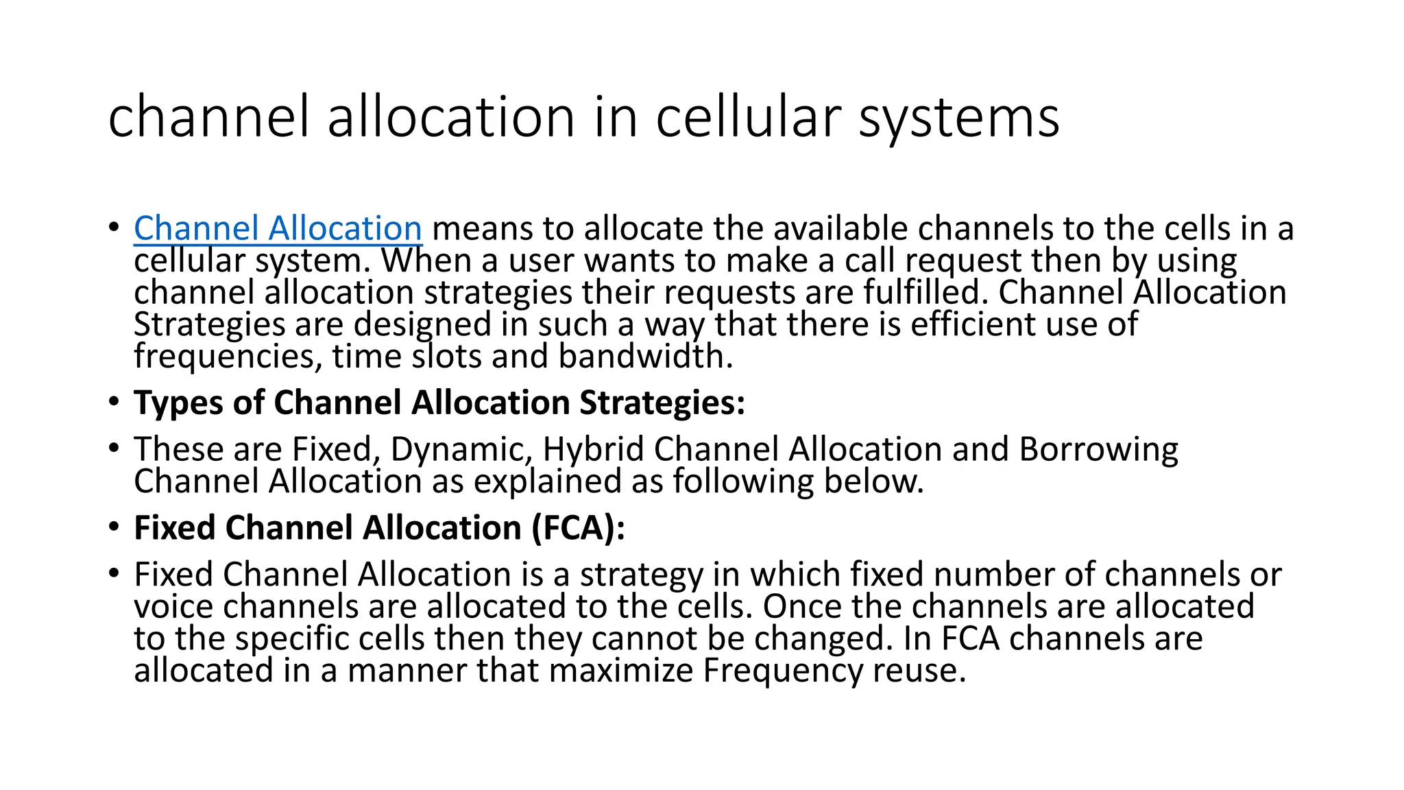 channel allocation in cellular systems
• Channel Allocation means to allocate the available channels to the cells in a
cellular system. When a user wants to make a call request then by using
channel allocation strategies their requests are fulfilled. Channel Allocation
Strategies are designed in such a way that there is efficient use of
frequencies, time slots and bandwidth.
• Types of Channel Allocation Strategies:
• These are Fixed, Dynamic, Hybrid Channel Allocation and Borrowing
Channel Allocation as explained as following below.
• Fixed Channel Allocation (FCA):
• Fixed Channel Allocation is a strategy in which fixed number of channels or
voice channels are allocated to the cells. Once the channels are allocated
to the specific cells then they cannot be changed. In FCA channels are
allocated in a manner that maximize Frequency reuse.
 