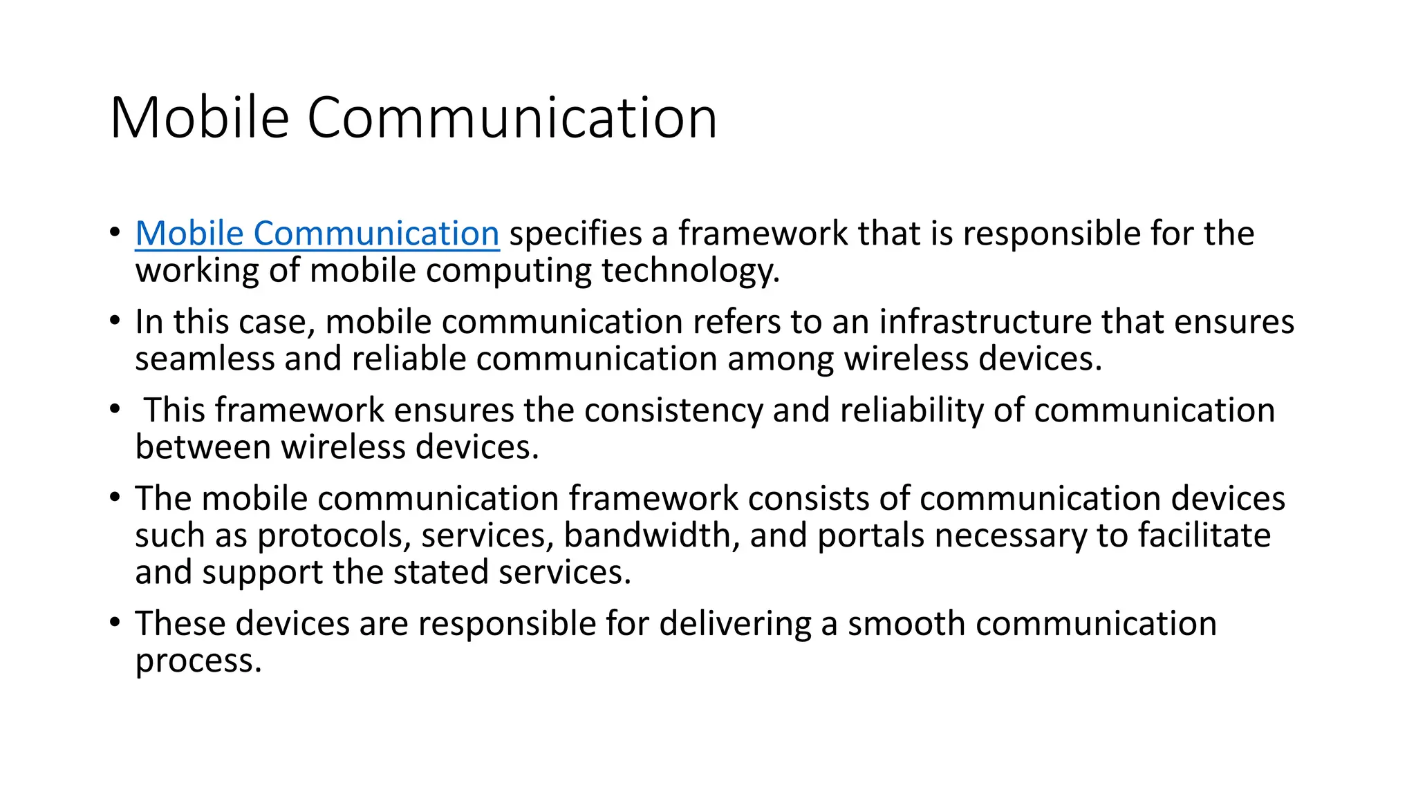 Mobile Communication
• Mobile Communication specifies a framework that is responsible for the
working of mobile computing technology.
• In this case, mobile communication refers to an infrastructure that ensures
seamless and reliable communication among wireless devices.
• This framework ensures the consistency and reliability of communication
between wireless devices.
• The mobile communication framework consists of communication devices
such as protocols, services, bandwidth, and portals necessary to facilitate
and support the stated services.
• These devices are responsible for delivering a smooth communication
process.
 