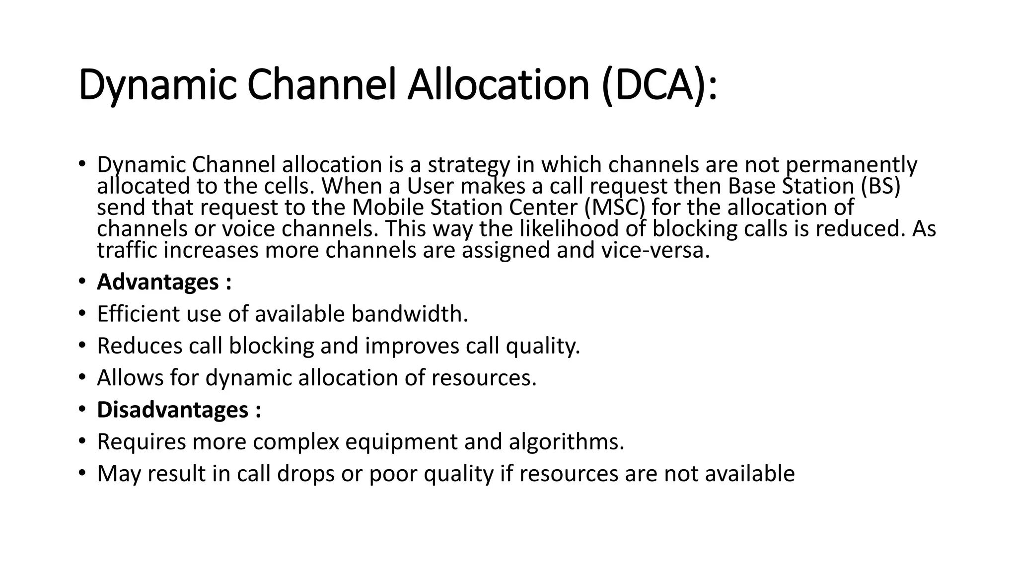 Dynamic Channel Allocation (DCA):
• Dynamic Channel allocation is a strategy in which channels are not permanently
allocated to the cells. When a User makes a call request then Base Station (BS)
send that request to the Mobile Station Center (MSC) for the allocation of
channels or voice channels. This way the likelihood of blocking calls is reduced. As
traffic increases more channels are assigned and vice-versa.
• Advantages :
• Efficient use of available bandwidth.
• Reduces call blocking and improves call quality.
• Allows for dynamic allocation of resources.
• Disadvantages :
• Requires more complex equipment and algorithms.
• May result in call drops or poor quality if resources are not available
 