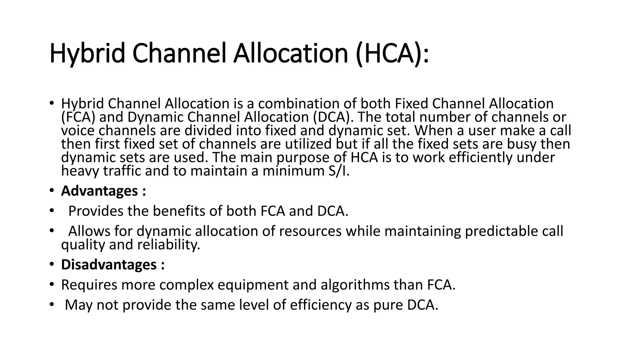 Hybrid Channel Allocation (HCA):
• Hybrid Channel Allocation is a combination of both Fixed Channel Allocation
(FCA) and Dynamic Channel Allocation (DCA). The total number of channels or
voice channels are divided into fixed and dynamic set. When a user make a call
then first fixed set of channels are utilized but if all the fixed sets are busy then
dynamic sets are used. The main purpose of HCA is to work efficiently under
heavy traffic and to maintain a minimum S/I.
• Advantages :
• Provides the benefits of both FCA and DCA.
• Allows for dynamic allocation of resources while maintaining predictable call
quality and reliability.
• Disadvantages :
• Requires more complex equipment and algorithms than FCA.
• May not provide the same level of efficiency as pure DCA.
 