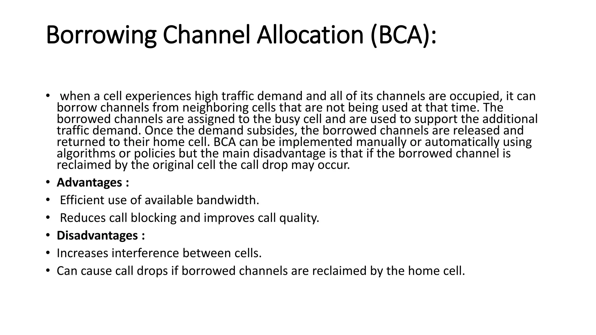 Borrowing Channel Allocation (BCA):
• when a cell experiences high traffic demand and all of its channels are occupied, it can
borrow channels from neighboring cells that are not being used at that time. The
borrowed channels are assigned to the busy cell and are used to support the additional
traffic demand. Once the demand subsides, the borrowed channels are released and
returned to their home cell. BCA can be implemented manually or automatically using
algorithms or policies but the main disadvantage is that if the borrowed channel is
reclaimed by the original cell the call drop may occur.
• Advantages :
• Efficient use of available bandwidth.
• Reduces call blocking and improves call quality.
• Disadvantages :
• Increases interference between cells.
• Can cause call drops if borrowed channels are reclaimed by the home cell.
 