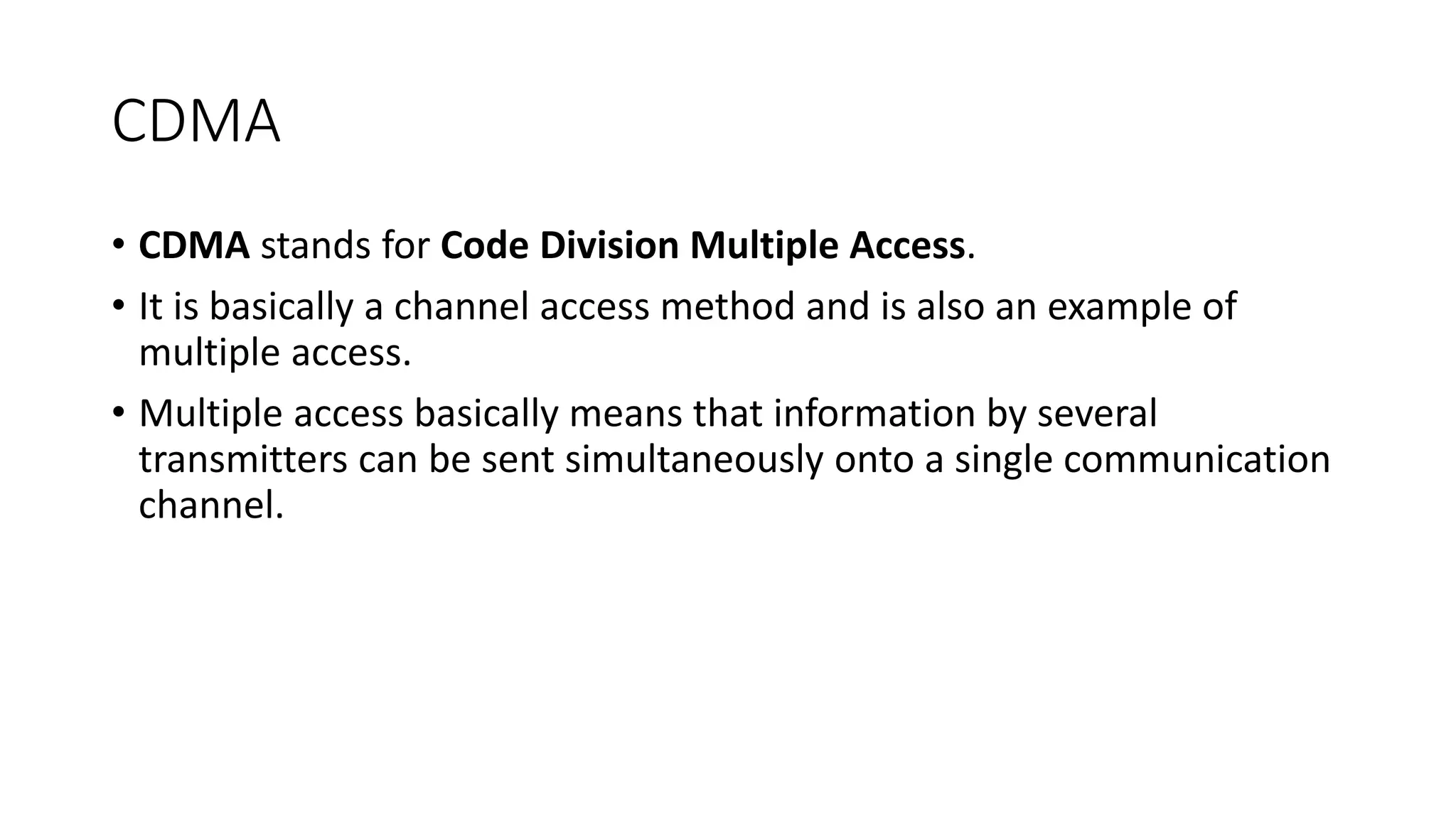 CDMA
• CDMA stands for Code Division Multiple Access.
• It is basically a channel access method and is also an example of
multiple access.
• Multiple access basically means that information by several
transmitters can be sent simultaneously onto a single communication
channel.
 