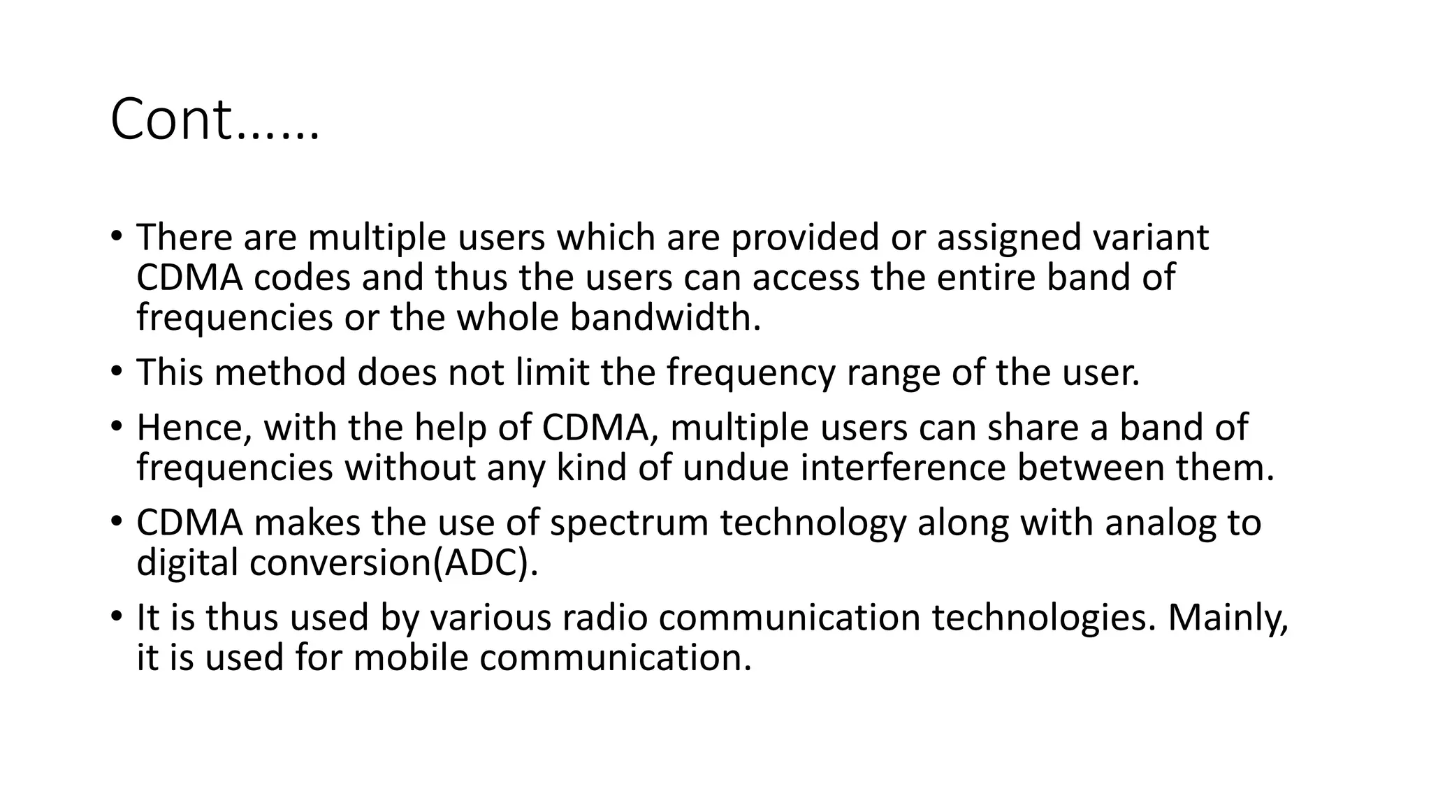Cont……
• There are multiple users which are provided or assigned variant
CDMA codes and thus the users can access the entire band of
frequencies or the whole bandwidth.
• This method does not limit the frequency range of the user.
• Hence, with the help of CDMA, multiple users can share a band of
frequencies without any kind of undue interference between them.
• CDMA makes the use of spectrum technology along with analog to
digital conversion(ADC).
• It is thus used by various radio communication technologies. Mainly,
it is used for mobile communication.
 