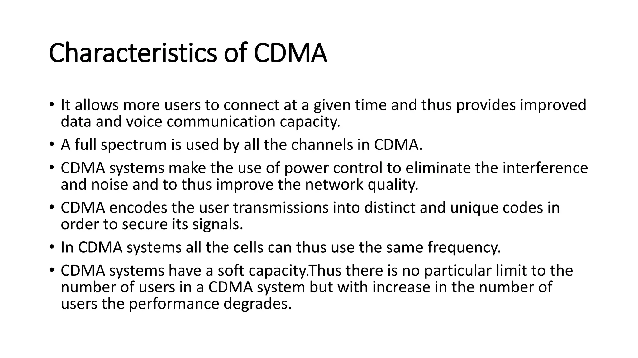 Characteristics of CDMA
• It allows more users to connect at a given time and thus provides improved
data and voice communication capacity.
• A full spectrum is used by all the channels in CDMA.
• CDMA systems make the use of power control to eliminate the interference
and noise and to thus improve the network quality.
• CDMA encodes the user transmissions into distinct and unique codes in
order to secure its signals.
• In CDMA systems all the cells can thus use the same frequency.
• CDMA systems have a soft capacity.Thus there is no particular limit to the
number of users in a CDMA system but with increase in the number of
users the performance degrades.
 