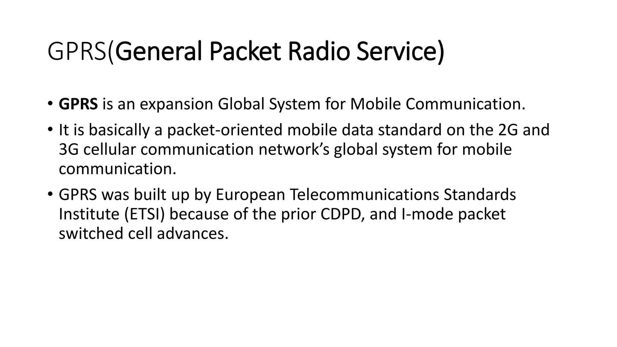 GPRS(General Packet Radio Service)
• GPRS is an expansion Global System for Mobile Communication.
• It is basically a packet-oriented mobile data standard on the 2G and
3G cellular communication network’s global system for mobile
communication.
• GPRS was built up by European Telecommunications Standards
Institute (ETSI) because of the prior CDPD, and I-mode packet
switched cell advances.
 