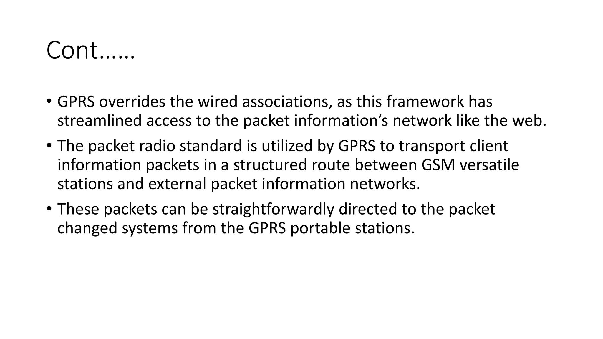 Cont……
• GPRS overrides the wired associations, as this framework has
streamlined access to the packet information’s network like the web.
• The packet radio standard is utilized by GPRS to transport client
information packets in a structured route between GSM versatile
stations and external packet information networks.
• These packets can be straightforwardly directed to the packet
changed systems from the GPRS portable stations.
 