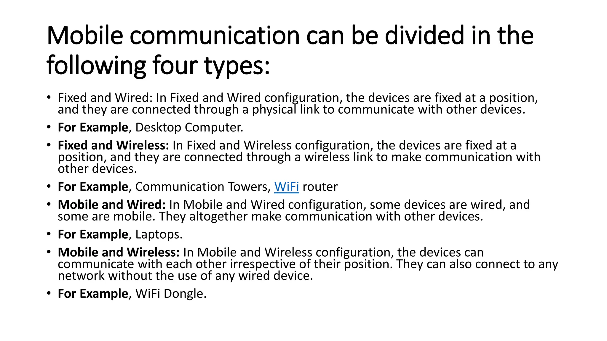 Mobile communication can be divided in the
following four types:
• Fixed and Wired: In Fixed and Wired configuration, the devices are fixed at a position,
and they are connected through a physical link to communicate with other devices.
• For Example, Desktop Computer.
• Fixed and Wireless: In Fixed and Wireless configuration, the devices are fixed at a
position, and they are connected through a wireless link to make communication with
other devices.
• For Example, Communication Towers, WiFi router
• Mobile and Wired: In Mobile and Wired configuration, some devices are wired, and
some are mobile. They altogether make communication with other devices.
• For Example, Laptops.
• Mobile and Wireless: In Mobile and Wireless configuration, the devices can
communicate with each other irrespective of their position. They can also connect to any
network without the use of any wired device.
• For Example, WiFi Dongle.
 