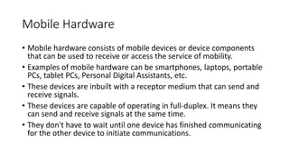 Mobile Hardware
• Mobile hardware consists of mobile devices or device components
that can be used to receive or access the service of mobility.
• Examples of mobile hardware can be smartphones, laptops, portable
PCs, tablet PCs, Personal Digital Assistants, etc.
• These devices are inbuilt with a receptor medium that can send and
receive signals.
• These devices are capable of operating in full-duplex. It means they
can send and receive signals at the same time.
• They don't have to wait until one device has finished communicating
for the other device to initiate communications.
 
