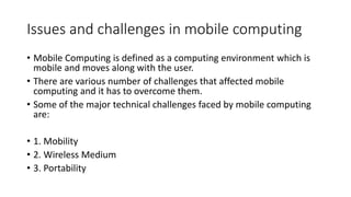 Issues and challenges in mobile computing
• Mobile Computing is defined as a computing environment which is
mobile and moves along with the user.
• There are various number of challenges that affected mobile
computing and it has to overcome them.
• Some of the major technical challenges faced by mobile computing
are:
• 1. Mobility
• 2. Wireless Medium
• 3. Portability
 