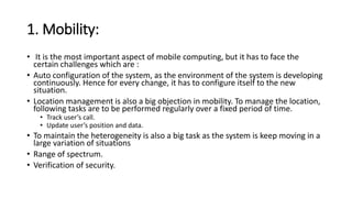 1. Mobility:
• It is the most important aspect of mobile computing, but it has to face the
certain challenges which are :
• Auto configuration of the system, as the environment of the system is developing
continuously. Hence for every change, it has to configure itself to the new
situation.
• Location management is also a big objection in mobility. To manage the location,
following tasks are to be performed regularly over a fixed period of time.
• Track user’s call.
• Update user’s position and data.
• To maintain the heterogeneity is also a big task as the system is keep moving in a
large variation of situations
• Range of spectrum.
• Verification of security.
 