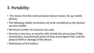 3. Portability:
• This means that the communication device moves, for eg. mobile
phones.
• The following mobile constraints are to be considered as the devices
are also mobile:
• Minimum number of resources are used.
• Security is very less, as security risks include the processing of fake
transactions, unauthorized access of data and program files, and the
physical theft or damage of the device.
• Restrictions of the battery.
 