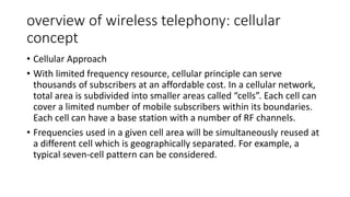 overview of wireless telephony: cellular
concept
• Cellular Approach
• With limited frequency resource, cellular principle can serve
thousands of subscribers at an affordable cost. In a cellular network,
total area is subdivided into smaller areas called “cells”. Each cell can
cover a limited number of mobile subscribers within its boundaries.
Each cell can have a base station with a number of RF channels.
• Frequencies used in a given cell area will be simultaneously reused at
a different cell which is geographically separated. For example, a
typical seven-cell pattern can be considered.
 