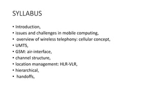 SYLLABUS
• Introduction,
• issues and challenges in mobile computing,
• overview of wireless telephony: cellular concept,
• UMTS,
• GSM: air-interface,
• channel structure,
• location management: HLR-VLR,
• hierarchical,
• handoffs,
 