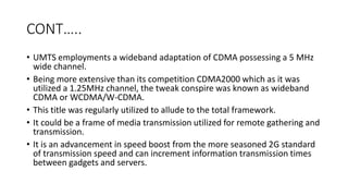 CONT…..
• UMTS employments a wideband adaptation of CDMA possessing a 5 MHz
wide channel.
• Being more extensive than its competition CDMA2000 which as it was
utilized a 1.25MHz channel, the tweak conspire was known as wideband
CDMA or WCDMA/W-CDMA.
• This title was regularly utilized to allude to the total framework.
• It could be a frame of media transmission utilized for remote gathering and
transmission.
• It is an advancement in speed boost from the more seasoned 2G standard
of transmission speed and can increment information transmission times
between gadgets and servers.
 