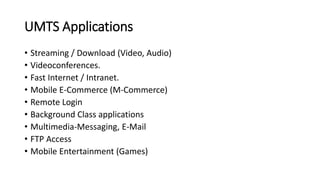 UMTS Applications
• Streaming / Download (Video, Audio)
• Videoconferences.
• Fast Internet / Intranet.
• Mobile E-Commerce (M-Commerce)
• Remote Login
• Background Class applications
• Multimedia-Messaging, E-Mail
• FTP Access
• Mobile Entertainment (Games)
 