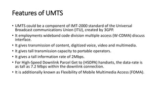 Features of UMTS
• UMTS could be a component of IMT-2000 standard of the Universal
Broadcast communications Union (ITU), created by 3GPP.
• It employments wideband code division multiple access (W-CDMA) discuss
interface.
• It gives transmission of content, digitized voice, video and multimedia.
• It gives tall transmission capacity to portable operators.
• It gives a tall information rate of 2Mbps.
• For High-Speed Downlink Parcel Get to (HSDPA) handsets, the data-rate is
as tall as 7.2 Mbps within the downlink connection.
• It is additionally known as Flexibility of Mobile Multimedia Access (FOMA).
 