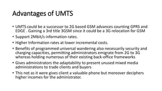 Advantages of UMTS
• UMTS could be a successor to 2G based GSM advances counting GPRS and
EDGE . Gaining a 3rd title 3GSM since it could be a 3G relocation for GSM
• Support 2Mbit/s information rates.
• Higher Information rates at lower incremental costs.
• Benefits of programmed universal wandering also necessarily security and
charging capacities, permitting administrators emigrate from 2G to 3G
whereas holding numerous of their existing back-office frameworks
• Gives administrators the adaptability to present unused mixed media
administrations to trade clients and buyers
• This not as it were gives client a valuable phone but moreover deciphers
higher incomes for the administrator.
 