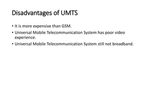 Disadvantages of UMTS
• It is more expensive than GSM.
• Universal Mobile Telecommunication System has poor video
experience.
• Universal Mobile Telecommunication System still not broadband.
 