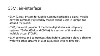 GSM: air-interface
• GSM (Global System for Mobile Communication) is a digital mobile
network commonly utilized by mobile phone users in Europe and
around the world.
• GSM, the most popular of the three digital wireless telephony
systems (TDMA, GSM, and CDMA), is a version of time division
multiple access (TDMA).
• GSM converts and compresses data before sending it along a channel
with two other streams of user data, each with its time slot.
 