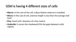 GSM is having 4 different sizes of cells
• Macro: In this size of the cell, a Base Station antenna is installed.
• Micro: In this size of cell, antenna height is less than the average roof
level.
• Pico: Small cells’ diameter of a few meters.
• Umbrella: It covers the shadowed (Fills the gaps between cells)
regions.
 