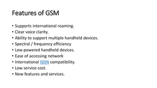 Features of GSM
• Supports international roaming.
• Clear voice clarity.
• Ability to support multiple handheld devices.
• Spectral / frequency efficiency
• Low powered handheld devices.
• Ease of accessing network
• International ISDN compatibility.
• Low service cost.
• New features and services.
 