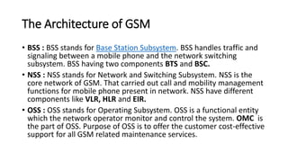 The Architecture of GSM
• BSS : BSS stands for Base Station Subsystem. BSS handles traffic and
signaling between a mobile phone and the network switching
subsystem. BSS having two components BTS and BSC.
• NSS : NSS stands for Network and Switching Subsystem. NSS is the
core network of GSM. That carried out call and mobility management
functions for mobile phone present in network. NSS have different
components like VLR, HLR and EIR.
• OSS : OSS stands for Operating Subsystem. OSS is a functional entity
which the network operator monitor and control the system. OMC is
the part of OSS. Purpose of OSS is to offer the customer cost-effective
support for all GSM related maintenance services.
 