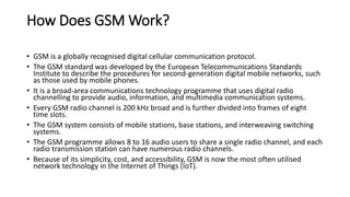 How Does GSM Work?
• GSM is a globally recognised digital cellular communication protocol.
• The GSM standard was developed by the European Telecommunications Standards
Institute to describe the procedures for second-generation digital mobile networks, such
as those used by mobile phones.
• It is a broad-area communications technology programme that uses digital radio
channelling to provide audio, information, and multimedia communication systems.
• Every GSM radio channel is 200 kHz broad and is further divided into frames of eight
time slots.
• The GSM system consists of mobile stations, base stations, and interweaving switching
systems.
• The GSM programme allows 8 to 16 audio users to share a single radio channel, and each
radio transmission station can have numerous radio channels.
• Because of its simplicity, cost, and accessibility, GSM is now the most often utilised
network technology in the Internet of Things (IoT).
 