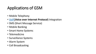Applications of GSM
• Mobile Telephony
• VoIP(Voice over Internet Protocol) Integration
• SMS (Short Message Service)
• Mobile Banking
• Smart Home Systems
• Telemedicine
• Surveillance Systems
• Alarm System
• Cell Broadcasting
 