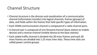Channel Structure
• Channel structure is the division and coordination of a communication
channel (information transfer) into logical channels, frames (groups) of
data, and fields within the frames that hold specific types of information.
• Each CDMA communication channel is composed of a radio channel pairs.
• A channel pair is composed of one forward channel (base station to mobile
device) and a reverse channel (mobile device to the base station).
• Each coded traffic channel is divided into 20 msec frames and each 20
msec frames are divided into 1.25 msec time slots. These time slots are
called power control groups.
 