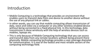 Introduction
• Mobile Computing is a technology that provides an environment that
enables users to transmit data from one device to another device without
the use of any physical link or cables.
• In other words, you can say that mobile computing allows transmission of
data, voice and video via a computer or any other wireless-enabled device
without being connected to a fixed physical link. In this technology, data
transmission is done wirelessly with the help of wireless devices such as
mobiles, laptops etc.
• This is only because of Mobile Computing technology that you can access
and transmit data from any remote locations without being present there
physically. Mobile computing technology provides a vast coverage diameter
for communication. It is one of the fastest and most reliable sectors of the
computing technology field.
 
