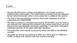 Cont….
• Various identification numbers and addresses are stored, as well as
authentication parameters. This information is entered into the database
by the network provider when a new subscriber is added to the system.
• The HLR in telecom database contains the master database of all the
subscribers to a GSM PLMN.
• The data it contains is remotely accessed by all the MSCs and the VLRs in
the network and, although the network may contain more than one HLR,
there is only one database record per subscriber – each HLR is therefore
handling a portion of the total subscriber database.
• The subscriber data may be accessed by either the IMSI or the MSISDN
number.
• The data can also be accessed by an MSC or a VLR in gsm in a different
PLMN, to allow inter-system and inter-country roaming.
 