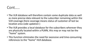 Cont…..
• The VLR database will therefore contain some duplicate data as well
as more precise data relevant to the subscriber remaining within the
VLR coverage (here coverage means status of customer of last lac
location area code updation )
• The VLR provides a local database for the subscribers wherever they
are physically located within a PLMN, this may or may not be the
“home” system.
• This function eliminates the need for excessive and time-consuming
references to the “home” HLR database.
 