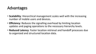 Advantages
• Scalability: Hierarchical management scales well with the increasing
number of mobile users and devices.
• Efficiency: Reduces the signalling overhead by limiting location
updates and paging operations to the necessary hierarchy levels.
• Reduced Latency: Faster location retrieval and handoff processes due
to organized and structured location data.
 