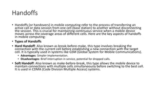 Handoffs
• Handoffs (or handovers) in mobile computing refer to the process of transferring an
active call or data session from one cell (base station) to another without disconnecting
the session. This is crucial for maintaining continuous service when a mobile device
moves across the coverage areas of different cells. Here are the key aspects of handoffs
in mobile computing:
• Types of Handoffs
• Hard Handoff: Also known as break-before-make, this type involves breaking the
connection with the current cell before establishing a new connection with the target
cell. It is typically used in systems like GSM (Global System for Mobile Communications).
• Advantages: Simpler implementation.
• Disadvantages: Brief interruption in service, potential for dropped calls.
• Soft Handoff: Also known as make-before-break, this type allows the mobile device to
maintain connections with multiple cells simultaneously before switching to the best cell.
It is used in CDMA (Code Division Multiple Access) systems.
 