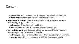 Cont….
• Advantages: Reduced likelihood of dropped calls, smoother transition.
• Disadvantages: More complex and resource-intensive.
• Horizontal Handoff: Occurs between cells of the same network
technology (e.g., LTE to LTE).
• Advantages: Typically simpler and faster.
• Disadvantages: Limited to the same network technology.
• Vertical Handoff: Involves switching between different network
technologies (e.g., from Wi-Fi to LTE).
• Advantages: Flexibility to maintain connectivity across different networks.
• Disadvantages: More complex due to differing network protocols.
 