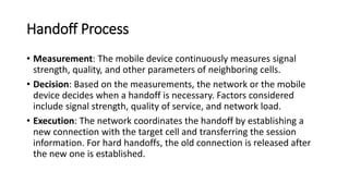 Handoff Process
• Measurement: The mobile device continuously measures signal
strength, quality, and other parameters of neighboring cells.
• Decision: Based on the measurements, the network or the mobile
device decides when a handoff is necessary. Factors considered
include signal strength, quality of service, and network load.
• Execution: The network coordinates the handoff by establishing a
new connection with the target cell and transferring the session
information. For hard handoffs, the old connection is released after
the new one is established.
 