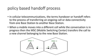 policy based handoff process
• In cellular telecommunications, the terms handover or handoff refers
to the process of transferring an ongoing call or data connectivity
from one Base Station to another Base Station.
• When a mobile moves into a different cell while the conversation is in
progress then the MSC (Mobile Switching Center) transfers the call to
a new channel belonging to the new Base Station.
 