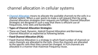 channel allocation in cellular systems
• Channel Allocation means to allocate the available channels to the cells in a
cellular system. When a user wants to make a call request then by using
channel allocation strategies their requests are fulfilled. Channel Allocation
Strategies are designed in such a way that there is efficient use of
frequencies, time slots and bandwidth.
• Types of Channel Allocation Strategies:
• These are Fixed, Dynamic, Hybrid Channel Allocation and Borrowing
Channel Allocation as explained as following below.
• Fixed Channel Allocation (FCA):
• Fixed Channel Allocation is a strategy in which fixed number of channels or
voice channels are allocated to the cells. Once the channels are allocated
to the specific cells then they cannot be changed. In FCA channels are
allocated in a manner that maximize Frequency reuse.
 