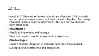 Cont…..
• In cell A 20 Channels or Voice channels are allocated. If all channels
are occupied and user make a call then the call is blocked. Borrowing
Channels handles this type of problem. This cell borrow channels
from other cells.
• Advantages :
• Simple to implement and manage
• Does not require complex equipment or algorithms
• Disadvantages :
• Limited channel utilization as unused channels remain unused.
• Susceptible to interference and congestion.
 