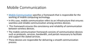 Mobile Communication
• Mobile Communication specifies a framework that is responsible for the
working of mobile computing technology.
• In this case, mobile communication refers to an infrastructure that ensures
seamless and reliable communication among wireless devices.
• This framework ensures the consistency and reliability of communication
between wireless devices.
• The mobile communication framework consists of communication devices
such as protocols, services, bandwidth, and portals necessary to facilitate
and support the stated services.
• These devices are responsible for delivering a smooth communication
process.
 