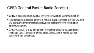 GPRS(General Packet Radio Service)
• GPRS is an expansion Global System for Mobile Communication.
• It is basically a packet-oriented mobile data standard on the 2G and
3G cellular communication network’s global system for mobile
communication.
• GPRS was built up by European Telecommunications Standards
Institute (ETSI) because of the prior CDPD, and I-mode packet
switched cell advances.
 