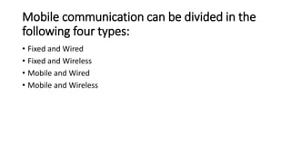 Mobile communication can be divided in the
following four types:
• Fixed and Wired
• Fixed and Wireless
• Mobile and Wired
• Mobile and Wireless
 
