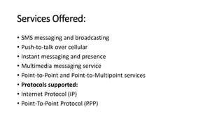 Services Offered:
• SMS messaging and broadcasting
• Push-to-talk over cellular
• Instant messaging and presence
• Multimedia messaging service
• Point-to-Point and Point-to-Multipoint services
• Protocols supported:
• Internet Protocol (IP)
• Point-To-Point Protocol (PPP)
 
