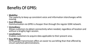 Benefits Of GPRS:
• Mobility:
The capacity to keep up consistent voice and information interchanges while
moving.
• Cost Efficient:
Communication via GPRS is cheaper than through the regular GSM network.
• Immediacy:
Allows customers to obtain connectivity when needed, regardless of location and
without a lengthy login session.
• Localization:
Enables customers to acquire data applicable to their present area.
• Easy Billing:
GPRS packet transmission offers an easier to use billing than that offered by
circuit switched administrations.
 