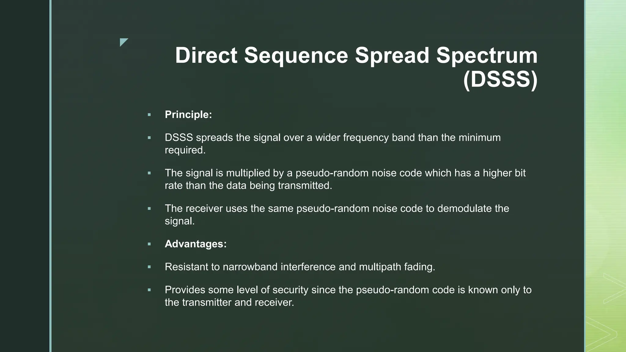 z
Direct Sequence Spread Spectrum
(DSSS)
 Principle:
 DSSS spreads the signal over a wider frequency band than the minimum
required.
 The signal is multiplied by a pseudo-random noise code which has a higher bit
rate than the data being transmitted.
 The receiver uses the same pseudo-random noise code to demodulate the
signal.
 Advantages:
 Resistant to narrowband interference and multipath fading.
 Provides some level of security since the pseudo-random code is known only to
the transmitter and receiver.
 