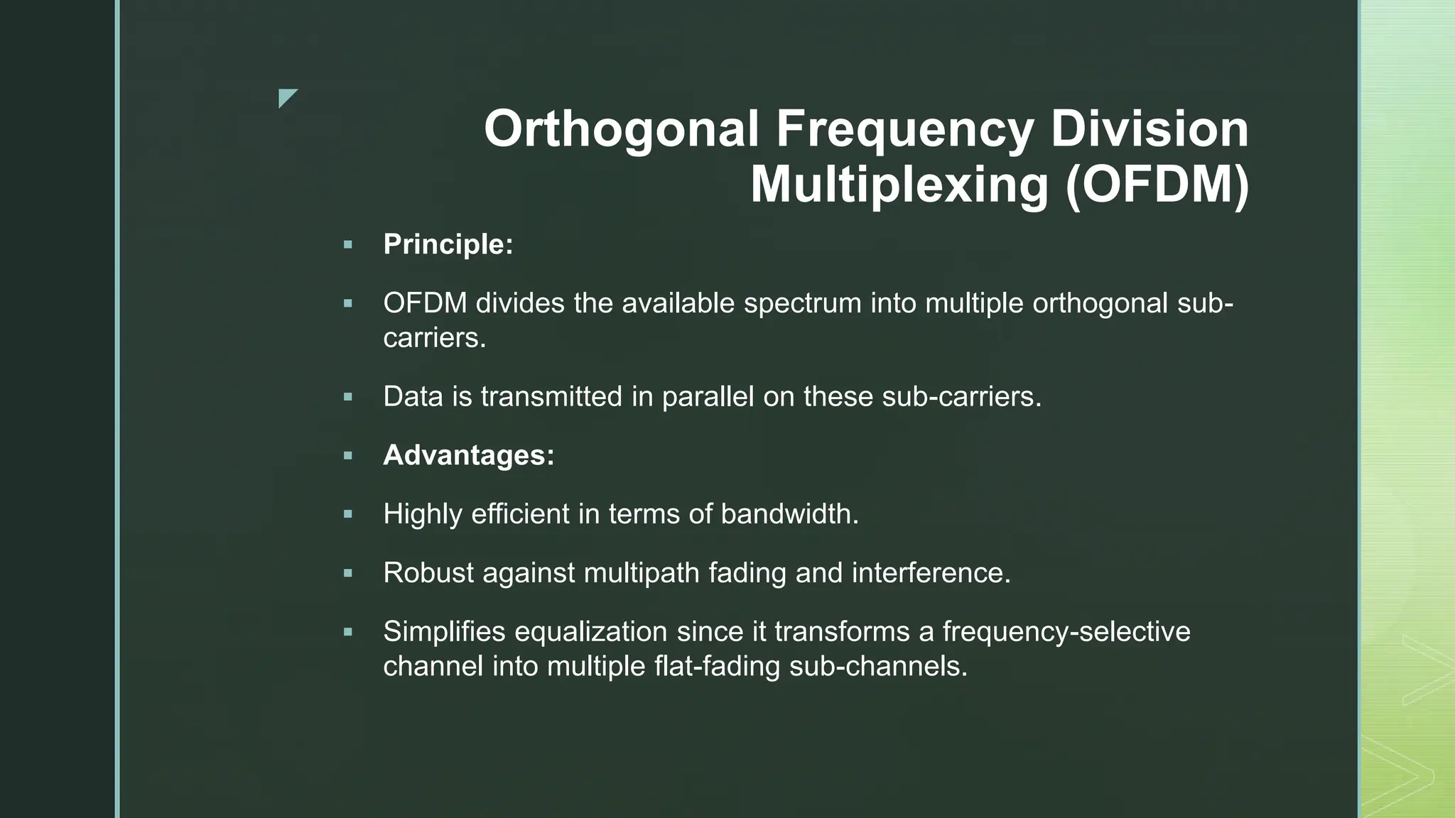 z
Orthogonal Frequency Division
Multiplexing (OFDM)
 Principle:
 OFDM divides the available spectrum into multiple orthogonal sub-
carriers.
 Data is transmitted in parallel on these sub-carriers.
 Advantages:
 Highly efficient in terms of bandwidth.
 Robust against multipath fading and interference.
 Simplifies equalization since it transforms a frequency-selective
channel into multiple flat-fading sub-channels.
 