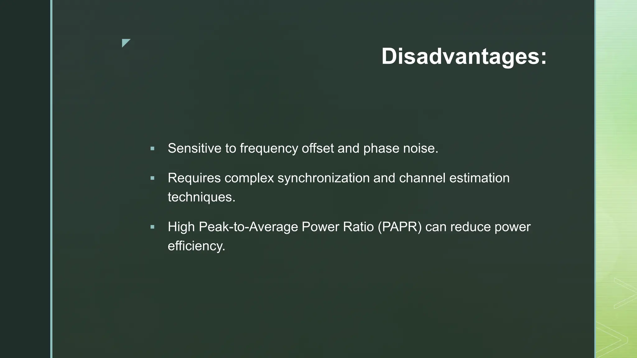 z
Disadvantages:
 Sensitive to frequency offset and phase noise.
 Requires complex synchronization and channel estimation
techniques.
 High Peak-to-Average Power Ratio (PAPR) can reduce power
efficiency.
 