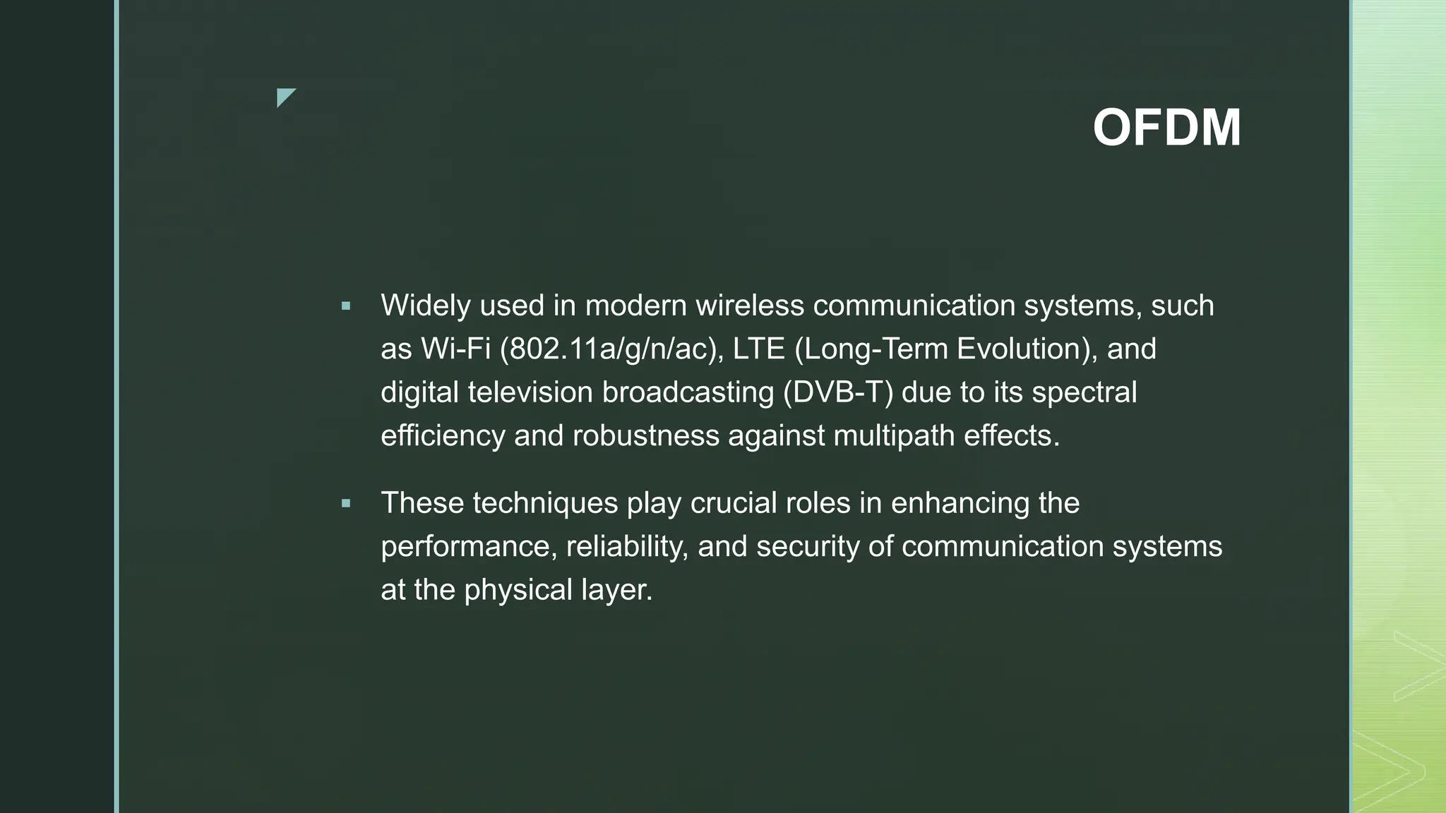 z
OFDM
 Widely used in modern wireless communication systems, such
as Wi-Fi (802.11a/g/n/ac), LTE (Long-Term Evolution), and
digital television broadcasting (DVB-T) due to its spectral
efficiency and robustness against multipath effects.
 These techniques play crucial roles in enhancing the
performance, reliability, and security of communication systems
at the physical layer.
 